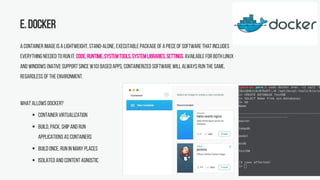 E.Docker
A container image is a lightweight, stand-alone, executable package of a pieceof software that includes
everything needed to run it: code,runtime,systemtools,systemlibraries,settings.Available for bothLinux
and Windows (native support since W10) basedapps, containerized software will always run the same,
regardless of the environment.
What allows Docker?
 Container virtualization
 Build, pack, ship and run
applications as containers
 Build once, run in many places
 Isolated and content agnostic
 