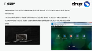E.XenApp
XenApp is an application virtualization solution that allows universal access to virtual apps,desktops, and data
from any device.
It delivers centrally-hosted Windows applications to local devices without the necessity of installing them. It is
the flagship product for Citrix and was formerly known under the names WinFrame, MetaFrame, and Presentation
Server.
 