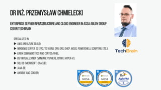 Drinż.PrzemysławChmielecki
EnterpriseServerInfrastructureandCloudEngineerinASSAABLOYGroup
CEOinTechBrain
Specialized in:
 AWS and Azure Cloud;
 WindowsServer 2012R2/2016(AD, GPO,DNS, DHCP, WSUS, PowerShell scripting, etc.);
 Linux Debian distros and CentOS/RHEL;
 OS Virtualization (VMware vSphere, Citrix, Hyper-V);
 SQL DB (Microsoft, Oracle);
 Java EE;
 Ansible and Docker;
 