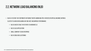 2.2.NetworkLoadBalancing(NLB)
• NLB is a feature that distributes network traffic among multiple servers or virtual machines within a
cluster to avoid overloading any one host and improveperformance
• NLB as WS2012 built-in feature vshardware LB
• NLB vsALB (application)
• Small company vs bigenterprise
• NLB vsDBLB(DB Clustering)
http://searchservervirtualization.techtarget.com/definition/Network-Load-Balancing-NLB
 