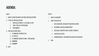 Agenda:
PART I
1. What is and for what we need virtualization?
2. Typesof virtualization:
1. Virtualization of (1) OS and (2) App
2. Two types of hypervisor
3. Containers
3. Virtualization tools:
1. T1.VMware VSphere ESXi
2. T1.Hyper-V
3. T2.VMware Workstation / Virtualbox
4. E.Docker
5. E.XenApp
4. Q&A
PART II
1. What HAmeans?
2. How to reach HA:
1. Data Backups, Recovery and Replication
2. Network Load Balancing (NLB)
3. Scalable Architecture (Azure example)
4. Failover Cluster
5. Geographically Distributed Disaster Recovery
3. Q&A
 