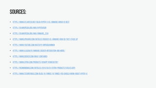 Sources:
• https://www.atlantech.net/blog/hyper-v-vs.-vmware-which-is-best
• https://en.wikipedia.org/wiki/Hypervisor
• https://en.wikipedia.org/wiki/VMware_ESXi
• https://www.upguard.com/articles/docker-vs.-vmware-how-do-they-stack-up
• https://www.youtube.com/watch?v=mpdUDUVMNKM
• https://www.vladan.fr/vmware-docker-integration-and-more/
• https://www.docker.com/what-container
• https://www.citrix.com/products/xenapp-xendesktop/
• https://redmondmag.com/articles/2014/04/01/citrix-products-evolve.aspx
• https://www.techrepublic.com/blog/10-things/10-things-you-should-know-about-hyper-v/
 