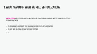 1.Whatisandforwhatweneedvirtualization?
Virtualizationrefers to the creation of avirtual resource such as a server, desktop, operating system, file,
storage or network
• Toencapsulate and isolate test environment from other apps/distractors
• Toeasy test solutions on many different systems
• ...
 