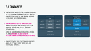 2.3.Containers
• Containers are an abstraction at the applayer that
packages code and dependencies together. Multiple
containers can run on the same machine and share
the OS kernel with other containers.
• ContainersprovideOS-levelprocessisolation
whereas virtual machines offer isolation at the
hardware abstraction layer (i.e., hardware
virtualization).
• In IaaS use cases machine virtualization is an ideal
fit, while containersarebestsuitedfor
packaging/shippingportableandmodularsoftware.
• Containers take up less space than VMs (container i
mages are typicallytens of MBsin size), and
start almost instantly.
 