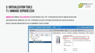 3.Virtualizationtools
T1.VMwarevSphereESXi
VMwareESXi(formerly ESX;ElasticSkyX) is an enterprise-class, type-1hypervisor developed byVMware for deploying
and serving virtual computers. As a type-1hypervisor, ESXi is not a software application that is installed on an OS;
instead, it includes and integrates vital OS components, such as a kernel.
 