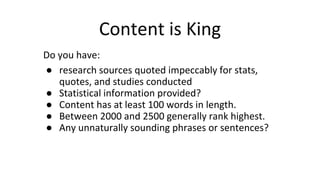 Content is King
Do you have:
● research sources quoted impeccably for stats,
quotes, and studies conducted
● Statistical information provided?
● Content has at least 100 words in length.
● Between 2000 and 2500 generally rank highest.
● Any unnaturally sounding phrases or sentences?
 