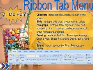a. Tab Home Clipboard : terdapat copy, paste, cut dan format
pointer
Slide : terdapat add slide, layout, resset, delete
Paragraph : terdapat tobol aligment, bullet and
numbering, line spacing, dan beberapa tombol
untuk mengatur paragraph.
Drawing : terdapat Text Box, Autoshape, Arrange,
Quick Styles, Shape Fill, Shape Outlite, dan Shape
Effect.
Editing : terdiri dari tombol Find, Replace dan
Select.
 
