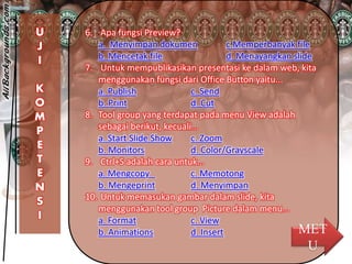 U
J
I
K
O
M
P
E
T
E
N
S
I
6. Apa fungsi Preview?
a. Menyimpan dokumen c.Memperbanyak file
b. Mencetak file d. Menayangkan slide
7. Untuk mempublikasikan presentasi ke dalam web, kita
menggunakan fungsi dari Office Button yaitu...
a. Publish c. Send
b. Print d. Cut
8. Tool group yang terdapat pada menu View adalah
sebagai berikut, kecuali...
a. Start Slide Show c. Zoom
b. Monitors d. Color/Grayscale
9. Ctrl+S adalah cara untuk...
a. Mengcopy c. Memotong
b. Mengeprint d. Menyimpan
10. Untuk memasukan gambar dalam slide, kita
menggunakan tool group Picture dalam menu...
a. Format c. View
b. Animations d. Insert MET
U
 