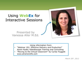Using WebEx for
Interactive Sessions
Presented by
Vanessa Aller M.Ed.
Using information from:
• “Webinar 101: Effective Delivery and Production”
Karen Hyder, Kaleidoscope Training and Consulting
• “Moving to the Virtual Classroom” by Cyndy Huggett
www.atrainerslife.com
March 20th, 2012
 