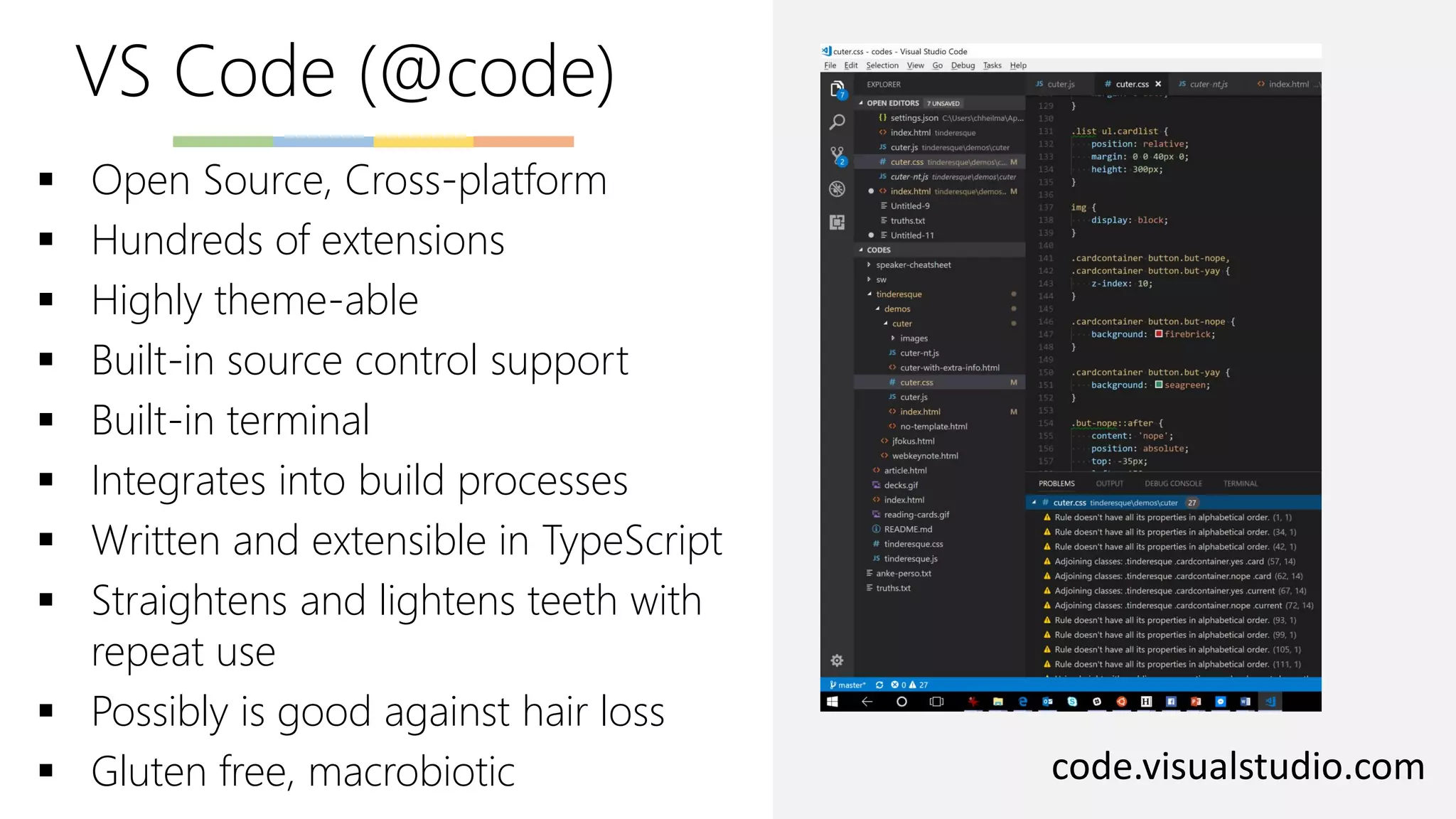 VS Code (@code)
code.visualstudio.com
▪ Open Source, Cross-platform
▪ Hundreds of extensions
▪ Highly theme-able
▪ Built-in source control support
▪ Built-in terminal
▪ Integrates into build processes
▪ Written and extensible in TypeScript
▪ Straightens and lightens teeth with
repeat use
▪ Possibly is good against hair loss
▪ Gluten free, macrobiotic
 