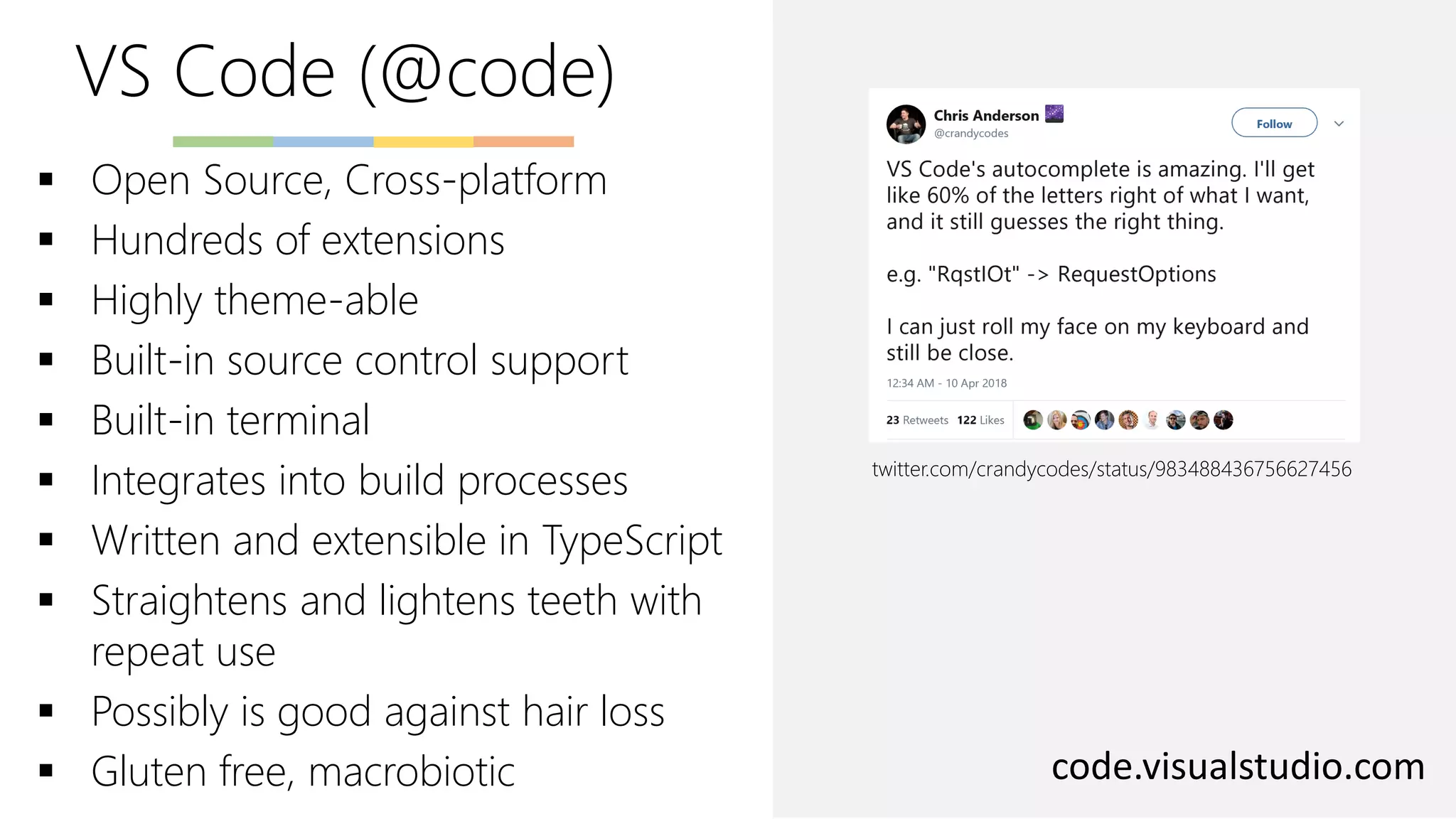VS Code (@code)
code.visualstudio.com
▪ Open Source, Cross-platform
▪ Hundreds of extensions
▪ Highly theme-able
▪ Built-in source control support
▪ Built-in terminal
▪ Integrates into build processes
▪ Written and extensible in TypeScript
▪ Straightens and lightens teeth with
repeat use
▪ Possibly is good against hair loss
▪ Gluten free, macrobiotic
twitter.com/crandycodes/status/983488436756627456
 