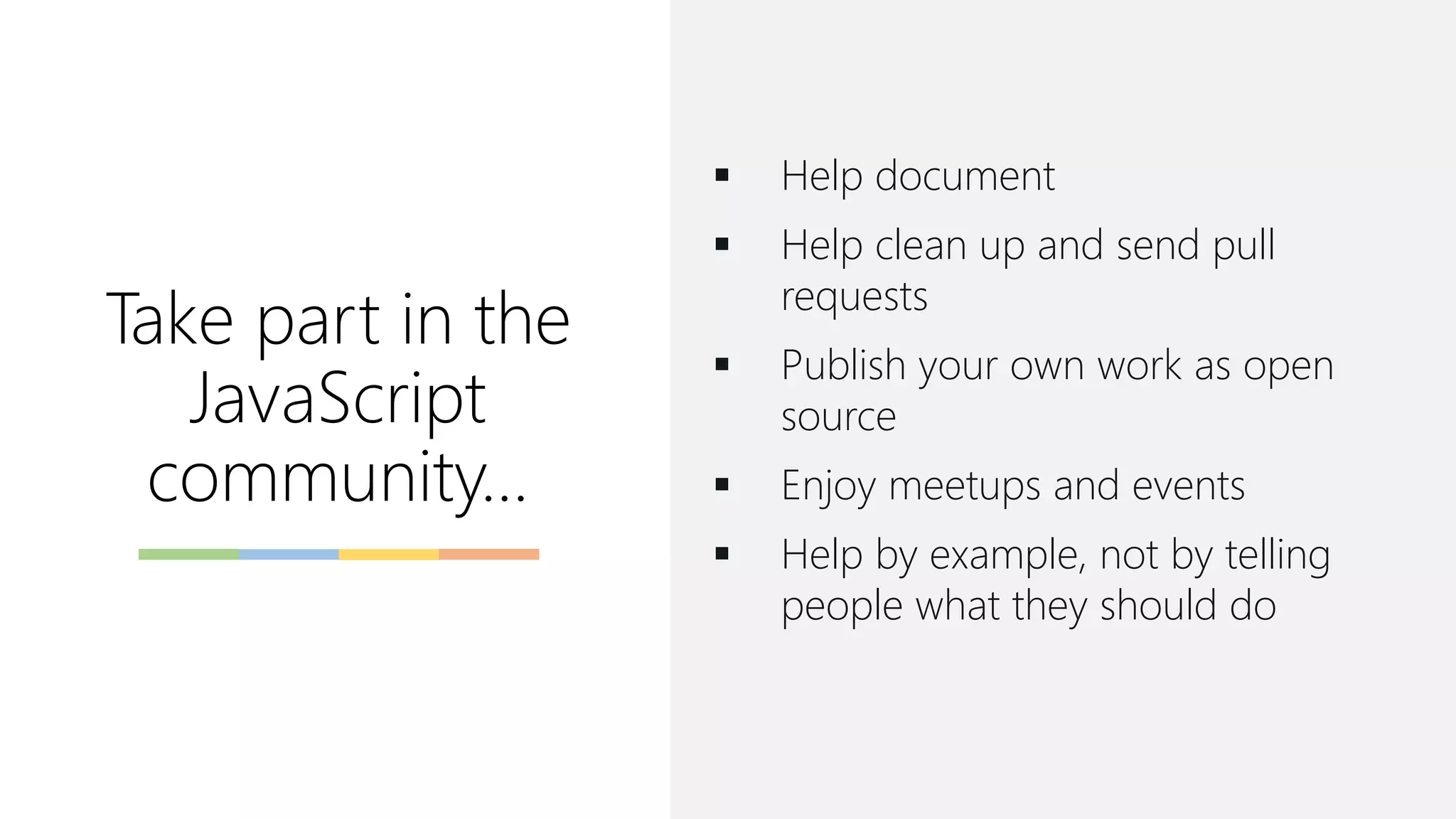 Take part in the
JavaScript
community...
▪ Help document
▪ Help clean up and send pull
requests
▪ Publish your own work as open
source
▪ Enjoy meetups and events
▪ Help by example, not by telling
people what they should do
 