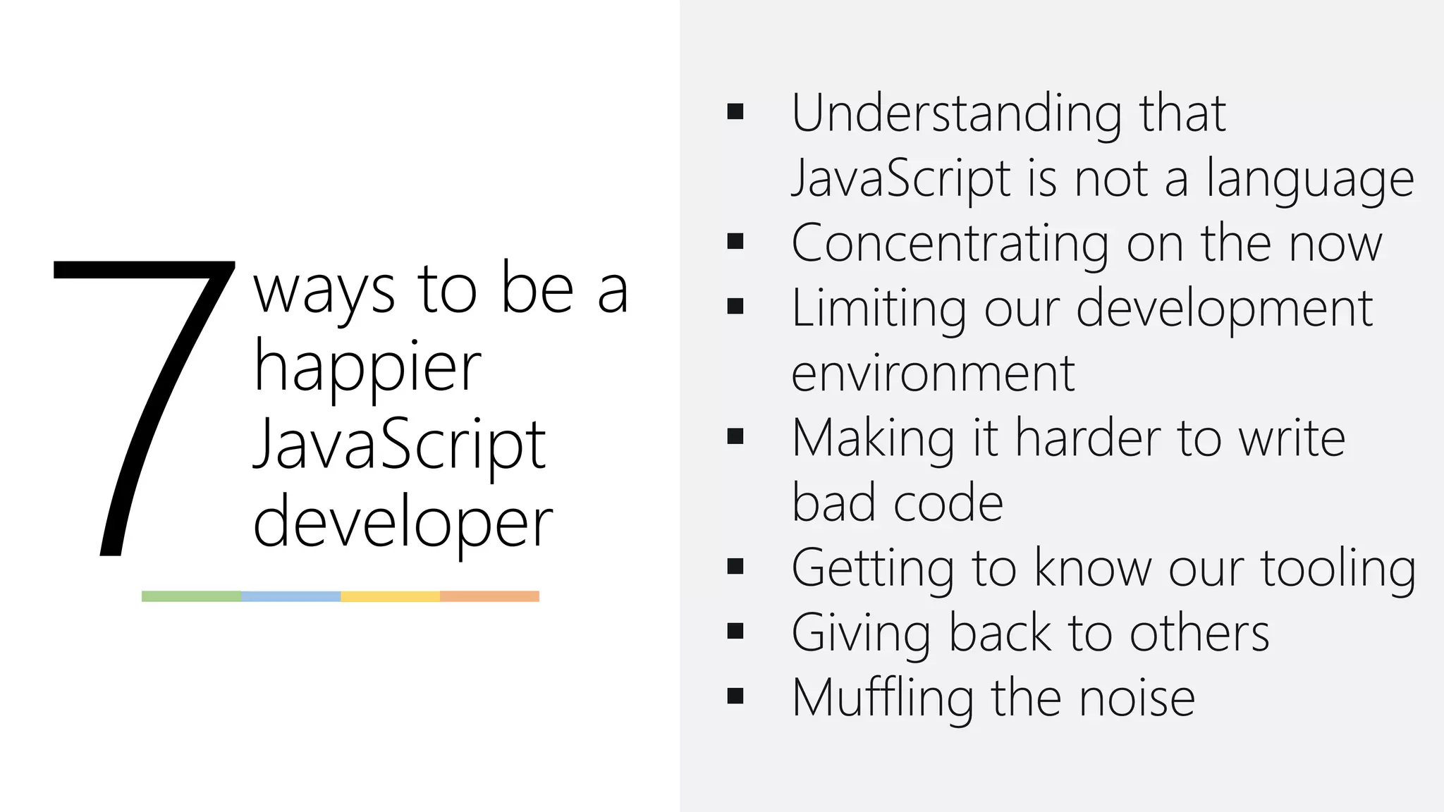 ways to be a
happier
JavaScript
developer
▪ Understanding that
JavaScript is not a language
▪ Concentrating on the now
▪ Limiting our development
environment
▪ Making it harder to write
bad code
▪ Getting to know our tooling
▪ Giving back to others
▪ Muffling the noise
 