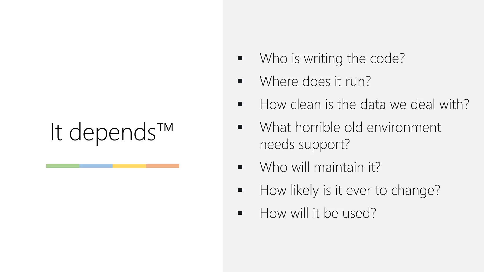 It depends™
▪ Who is writing the code?
▪ Where does it run?
▪ How clean is the data we deal with?
▪ What horrible old environment
needs support?
▪ Who will maintain it?
▪ How likely is it ever to change?
▪ How will it be used?
 