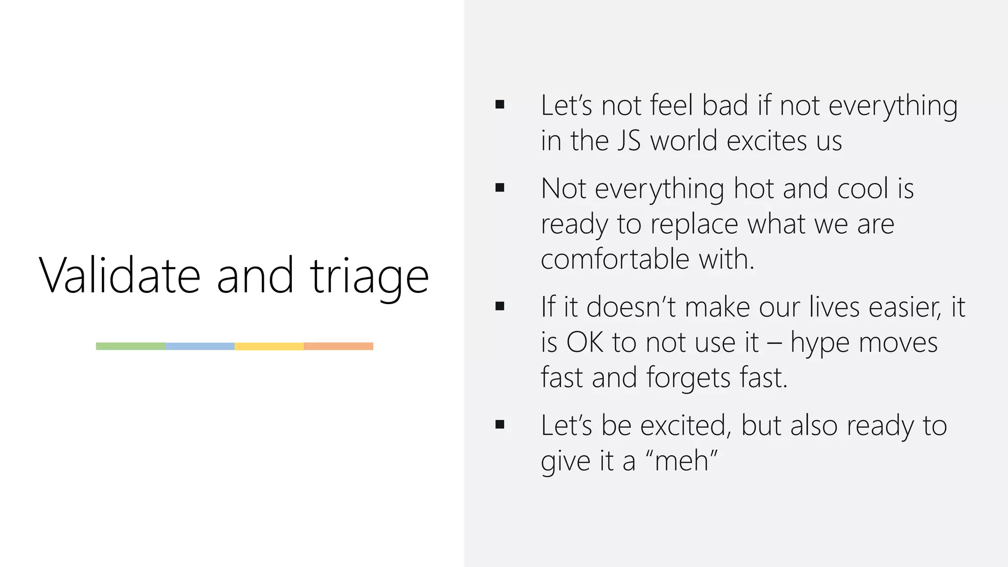 Validate and triage
▪ Let’s not feel bad if not everything
in the JS world excites us
▪ Not everything hot and cool is
ready to replace what we are
comfortable with.
▪ If it doesn’t make our lives easier, it
is OK to not use it – hype moves
fast and forgets fast.
▪ Let’s be excited, but also ready to
give it a “meh”
 