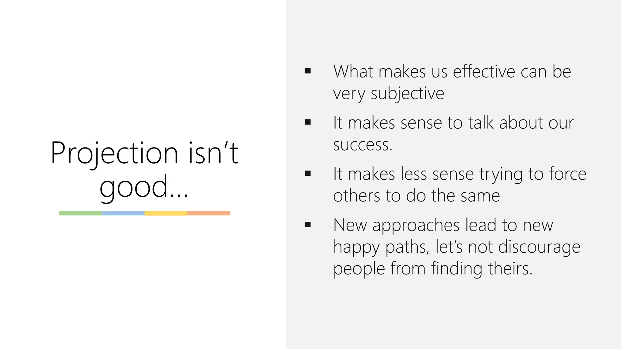 Projection isn’t
good…
▪ What makes us effective can be
very subjective
▪ It makes sense to talk about our
success.
▪ It makes less sense trying to force
others to do the same
▪ New approaches lead to new
happy paths, let’s not discourage
people from finding theirs.
 