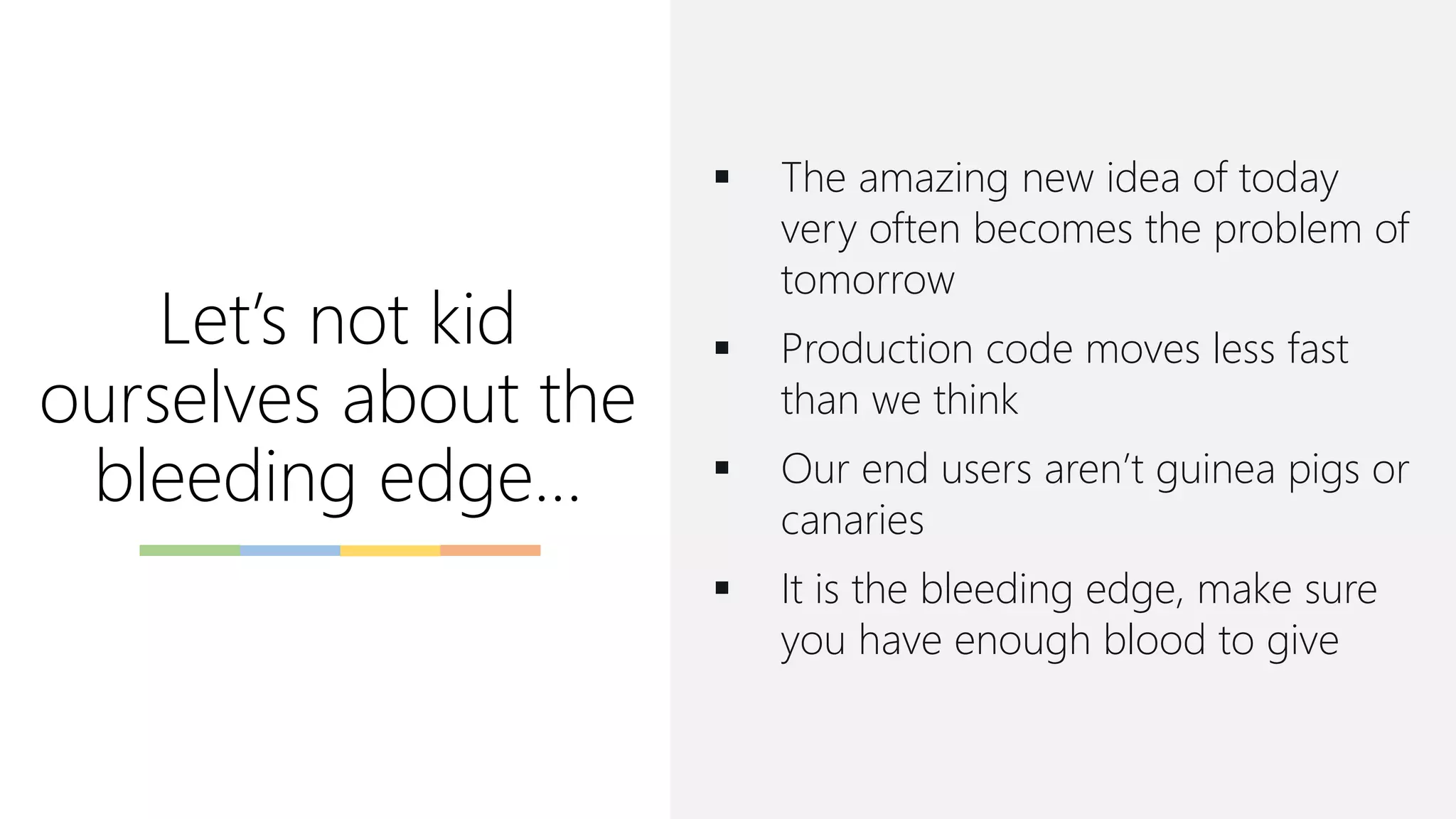 Let’s not kid
ourselves about the
bleeding edge…
▪ The amazing new idea of today
very often becomes the problem of
tomorrow
▪ Production code moves less fast
than we think
▪ Our end users aren’t guinea pigs or
canaries
▪ It is the bleeding edge, make sure
you have enough blood to give
 