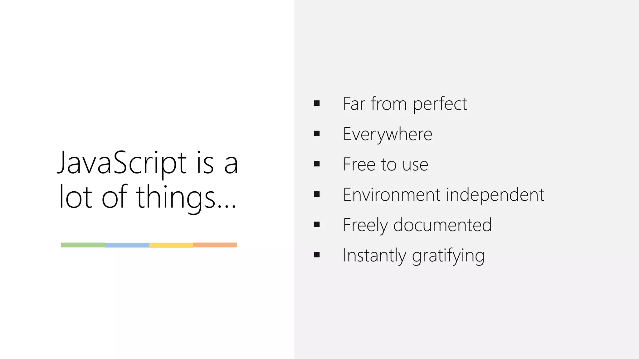 JavaScript is a
lot of things…
▪ Far from perfect
▪ Everywhere
▪ Free to use
▪ Environment independent
▪ Freely documented
▪ Instantly gratifying
 