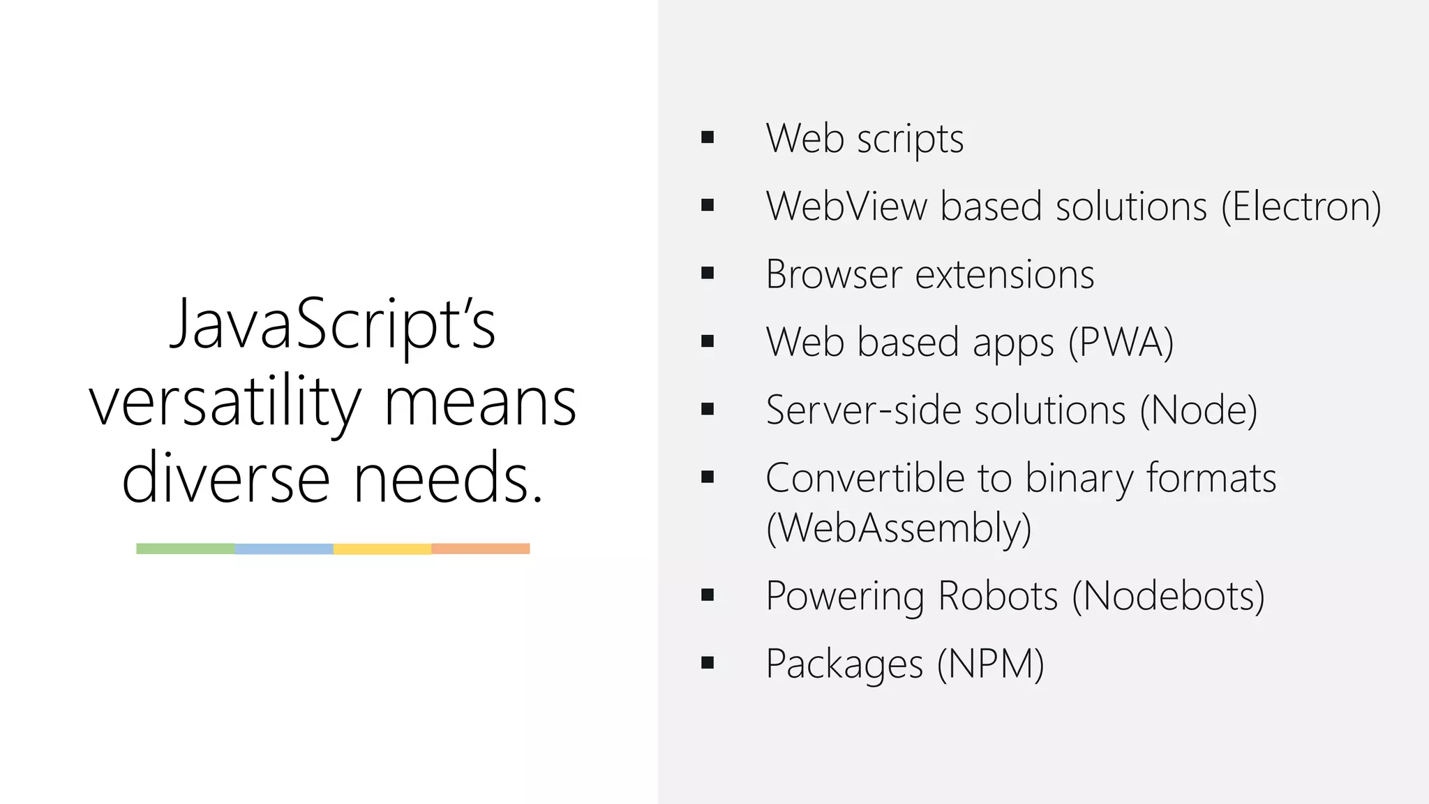 JavaScript’s
versatility means
diverse needs.
▪ Web scripts
▪ WebView based solutions (Electron)
▪ Browser extensions
▪ Web based apps (PWA)
▪ Server-side solutions (Node)
▪ Convertible to binary formats
(WebAssembly)
▪ Powering Robots (Nodebots)
▪ Packages (NPM)
 