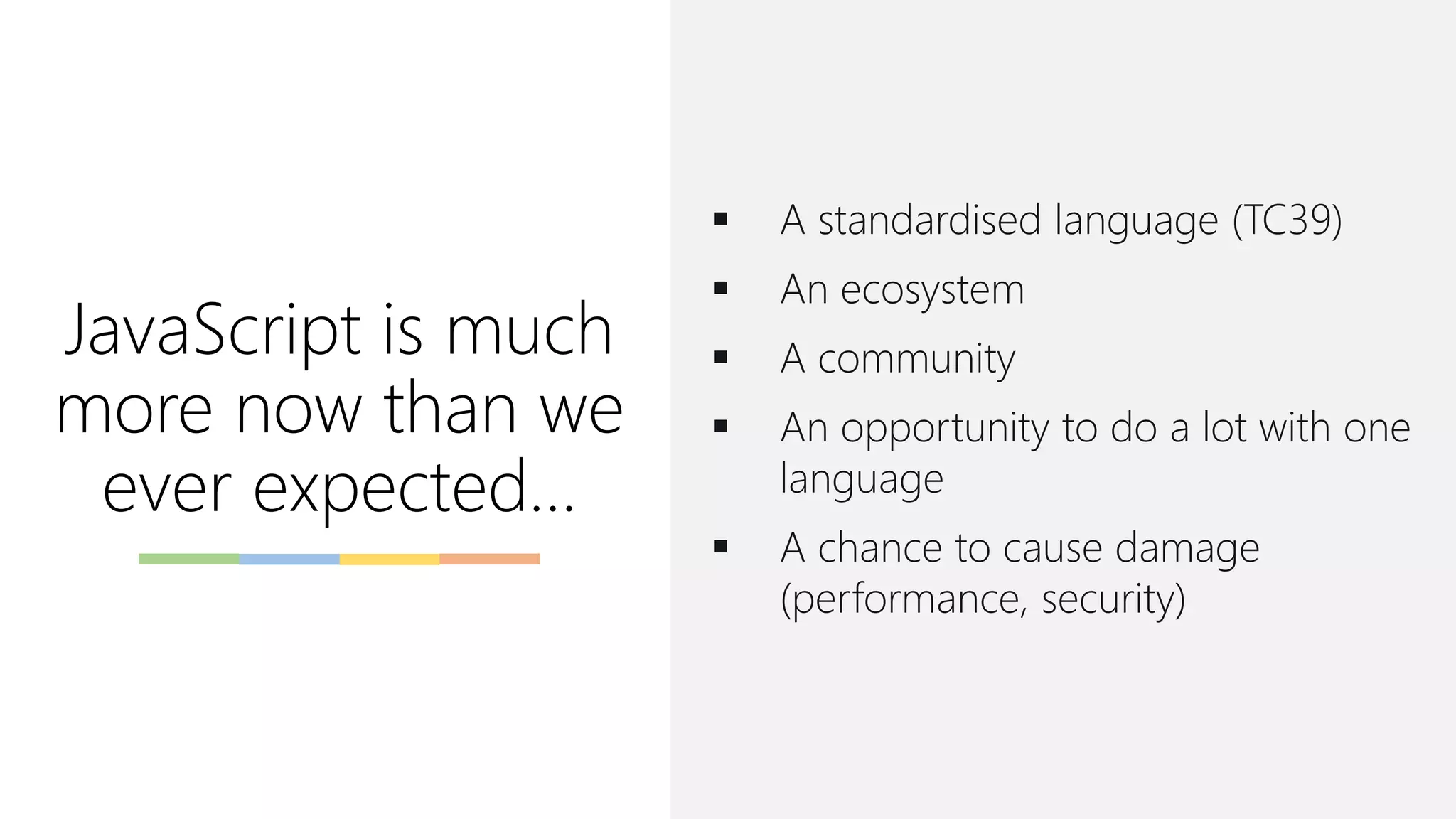 JavaScript is much
more now than we
ever expected…
▪ A standardised language (TC39)
▪ An ecosystem
▪ A community
▪ An opportunity to do a lot with one
language
▪ A chance to cause damage
(performance, security)
 