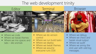 The web development trinity
BrowserTerminalEditor
▪ Where we code
▪ Where we tweak themes
▪ Where we mix spaces and
tabs – like animals
▪ Where we do version
control
▪ Where we run build tasks
▪ Where we deploy
▪ Where we tweak themes
▪ Where we assume
everyone runs OSX
▪ Where we debug
▪ Where we check and
tweak visual output
▪ Where we audit
▪ Where we annoy the
end user with odd log
messages.
 