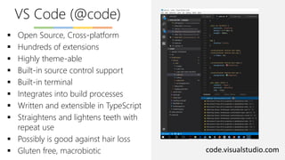 VS Code (@code)
code.visualstudio.com
▪ Open Source, Cross-platform
▪ Hundreds of extensions
▪ Highly theme-able
▪ Built-in source control support
▪ Built-in terminal
▪ Integrates into build processes
▪ Written and extensible in TypeScript
▪ Straightens and lightens teeth with
repeat use
▪ Possibly is good against hair loss
▪ Gluten free, macrobiotic
 