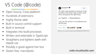 VS Code (@code)
code.visualstudio.com
▪ Open Source, Cross-platform
▪ Hundreds of extensions
▪ Highly theme-able
▪ Built-in source control support
▪ Built-in terminal
▪ Integrates into build processes
▪ Written and extensible in TypeScript
▪ Straightens and lightens teeth with
repeat use
▪ Possibly is good against hair loss
▪ Gluten free, macrobiotic
twitter.com/crandycodes/status/983488436756627456
 