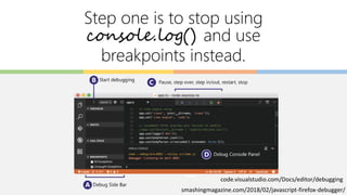 Step one is to stop using
console.log() and use
breakpoints instead.
code.visualstudio.com/Docs/editor/debugging
smashingmagazine.com/2018/02/javascript-firefox-debugger/
 