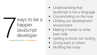 ways to be a
happier
JavaScript
developer
▪ Understanding that
JavaScript is not a language
▪ Concentrating on the now
▪ Limiting our development
environment
▪ Making it harder to write
bad code
▪ Getting to know our tooling
▪ Giving back to others
▪ Muffling the noise
 