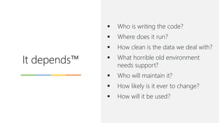 It depends™
▪ Who is writing the code?
▪ Where does it run?
▪ How clean is the data we deal with?
▪ What horrible old environment
needs support?
▪ Who will maintain it?
▪ How likely is it ever to change?
▪ How will it be used?
 