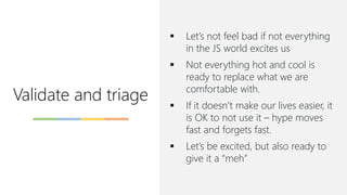 Validate and triage
▪ Let’s not feel bad if not everything
in the JS world excites us
▪ Not everything hot and cool is
ready to replace what we are
comfortable with.
▪ If it doesn’t make our lives easier, it
is OK to not use it – hype moves
fast and forgets fast.
▪ Let’s be excited, but also ready to
give it a “meh”
 