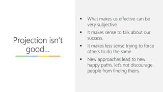 Projection isn’t
good…
▪ What makes us effective can be
very subjective
▪ It makes sense to talk about our
success.
▪ It makes less sense trying to force
others to do the same
▪ New approaches lead to new
happy paths, let’s not discourage
people from finding theirs.
 