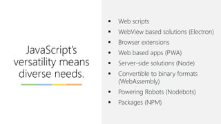 JavaScript’s
versatility means
diverse needs.
▪ Web scripts
▪ WebView based solutions (Electron)
▪ Browser extensions
▪ Web based apps (PWA)
▪ Server-side solutions (Node)
▪ Convertible to binary formats
(WebAssembly)
▪ Powering Robots (Nodebots)
▪ Packages (NPM)
 