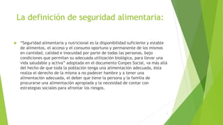 La definición de seguridad alimentaria:
 “Seguridad alimentaria y nutricional es la disponibilidad suficiente y estable
de alimentos, el acceso y el consumo oportuno y permanente de los mismos
en cantidad, calidad e inocuidad por parte de todas las personas, bajo
condiciones que permitan su adecuada utilización biológica, para llevar una
vida saludable y activa” adoptada en el documento Conpes Social, va más allá
del hecho de que toda la población tenga una alimentación adecuada, ésta
realza el derecho de la misma a no padecer hambre y a tener una
alimentación adecuada, el deber que tiene la persona y la familia de
procurarse una alimentación apropiada y la necesidad de contar con
estrategias sociales para afrontar los riesgos.
3
 