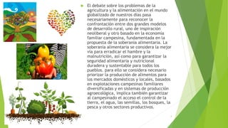  El debate sobre los problemas de la
agricultura y la alimentación en el mundo
globalizado de nuestros días pasa
necesariamente para reconocer la
confrontación entre dos grandes modelos
de desarrollo rural, uno de inspiración
neoliberal y otro basado en la economía
familiar campesina, fundamentada en la
propuesta de la soberanía alimentaria. La
soberanía alimentaria se considera la mejor
vía para erradicar el hambre y la
malnutrición, así como para garantizar la
seguridad alimentaria y nutricional
duradera y sustentable para todos los
pueblos. para ello se considera necesario
priorizar la producción de alimentos para
los mercados domésticos y locales, basados
en explotaciones campesinas familiares
diversificadas y en sistemas de producción
agroecológica, implica también garantizar
al campesinado el acceso el control de la
tierra, el agua, las semillas, los bosques, la
pesca y otros sectores productivos.
4
 