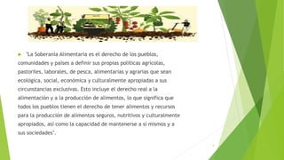 5
 "La Soberanía Alimentaria es el derecho de los pueblos,
comunidades y países a definir sus propias políticas agrícolas,
pastoriles, laborales, de pesca, alimentarias y agrarias que sean
ecológica, social, económica y culturalmente apropiadas a sus
circunstancias exclusivas. Esto incluye el derecho real a la
alimentación y a la producción de alimentos, lo que significa que
todos los pueblos tienen el derecho de tener alimentos y recursos
para la producción de alimentos seguros, nutritivos y culturalmente
apropiados, así como la capacidad de mantenerse a sí mismos y a
sus sociedades".
 