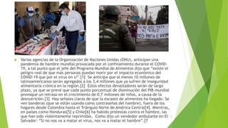  Varias agencias de la Organización de Naciones Unidas (ONU), anticipan una
pandemia de hambre mundial provocada por el confinamiento durante el COVID-
19, a tal punto que el jefe del Programa Mundial de Alimentos dijo que “existe el
peligro real de que más personas puedan morir por el impacto económico del
COVID-19 que por el virus en sí”.[1] Se anticipa que al menos 10 millones de
latinoamericanos serán agregados a los 3,4 millones que ya sufren de inseguridad
alimentaria crónica en la región.[2] Estos efectos devastadores serán de largo
plazo, ya que se prevé que cada punto porcentual de disminución del PIB mundial
provoque un retraso en el crecimiento de 0,7 millones de niños, a causa de la
desnutrición.[3] Hay señales claras de que la escasez de alimentos ha llegado. Se
ven banderas (que se están usando como contraseñas del hambre), fuera de los
hogares desde Colombia hasta el Triángulo Norte de América Central[4]. Mientras,
en países como Honduras[5] y Chile[6] ha habido protestas contra el hambre, las
que han sido violentamente reprimidas. Como dijo un vendedor ambulante en El
Salvador: “Si no nos va a matar el virus, nos va a matar el hambre”.[7
6
 