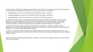 A partir de esta definición podemos comprender que el acceso a los alimentos puede darse únicamente
a través de tres modalidades: acceso físico, acceso social y acceso económico.
 Acceso físico: Acceso a los alimentos por producción propia o comercio.
 Acceso económico: Acceso a los alimentos a través del poder adquisitivo.
 Acceso social: Acceso a los alimentos a través de las relaciones sociales.
La FAO afirma que el uso y la combinación simultánea de los tres tipos de canales de acceso a los
alimentos, es recomendado como un mecanismo de contención ante una catástrofe de seguridad
alimentaria global, únicamente cuando existe un escenario social y económico tan adverso (una
tormenta perfecta) donde estén presentes las siguientes tres condiciones en su conjunto:
Cuando el resultado de una actividad de producción de alimentos es incierto.Cuando el poder
adquisitivo de las actividades generadoras de efectivo está sujeto a cambios repentinos y dramáticos en
los precios. Y cuando la seguridad laboral es baja.
Es decir, un escenario socioeconómico tan complejo como el que estamos viviendo actualmente, que
podría estar anunciando el inicio de la Gran Crisis Alimentaria, de la que tanto hablan los expertos desde
ya hace tiempo.
Una crisis alimentaria global de magnitudes colosales, que pondría en riesgo de hambruna a más de 265
millones de personas.
7
 