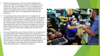  Millones de personas en todo el mundo dependen del
comercio internacional para obtener sus alimentos y sus
medios de vida, y las medidas contra la pandemia del
coronavirus deben tener esto en cuenta, advirtieron los
líderes de las agencias de salud y alimentación de las
Naciones Unidas, junto a la Organización Mundial del
Comercio.
 “A medida que los países avanzan en la adopción de
medidas destinadas a detener la expansión de la pandemia
del COVID-19, debe tenerse cuidado de reducir al mínimo
las posibles repercusiones en el suministro de alimentos o
las consecuencias imprevistas en el comercio mundial y la
seguridad alimentaria Los funcionarios aseguraron que los
países deben garantizar que ninguna medida relacionada
con el comercio interrumpa la cadena de suministro de
alimentos
 Esas perturbaciones, que incluyen limitar la circulación de
los trabajadores de la industria agrícola y alimentaria, y
aumentar los retrasos en las fronteras para los contenedores
con alimentos, dan lugar al deterioro de los productos
perecederos y al aumento del desperdicio de alimentos. Las
restricciones al comercio de alimentos también podrían
estar vinculadas a preocupaciones injustificadas sobre la
inocuidad alimentaria”, dijeron los expertos.
8
 