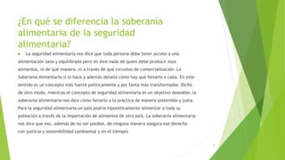 ¿En qué se diferencia la soberanía
alimentaria de la seguridad
alimentaria?
 La seguridad alimentaria nos dice que toda persona debe tener acceso a una
alimentación sana y equilibrada pero no dice nada de quien debe producir esos
alimentos, ni de qué manera, ni a través de qué circuitos de comercialización. La
Soberanía Alimentaria sí lo hace y además detalla cómo hay que llevarlo a cabo. En este
sentido es un concepto más fuerte políticamente y por tanto más transformador. Dicho
de otro modo, mientras el concepto de seguridad alimentaria es un objetivo deseable, la
soberanía alimentaria nos dice cómo llevarlo a la práctica de manera sostenible y justa.
Para la seguridad alimentaria un país podría hipotéticamente alimentar a toda su
población a través de la importación de alimentos de otro país. La soberanía alimentaria
nos dice que eso, además de no ser posible, de ninguna manera asegura ese derecho
con justicia y sostenibilidad (ambiental y en el tiempo)
9
 