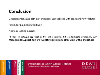 ConclusionGeneral consensus is both staff and pupils very satisfied with speed and new featuresFew minor problems with driversNo major logging in issuesI believe in a staged approach and would recommend it to all schools considering W7Make sure IT Support staff are fluent first before any other users within the school