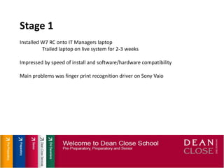 Stage 1Installed W7 RC onto IT Managers laptopTrailed laptop on live system for 2-3 weeksImpressed by speed of install and software/hardware compatibilityMain problems was finger print recognition driver on Sony Vaio
