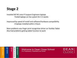 Stage 2Installed W7 RC onto IT Support Engineers laptopsTrailed laptops on live system for 2-3 weeksImpressed by speed of install and software/hardware compatibility4 laptops installed within 2 hoursMain problems was finger print recognition driver on Toshiba TabletAlso had problems getting tablet function to work