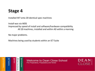 Stage 4Installed W7 onto 20 identical spec machinesInstall was via WDSImpressed by speed of install and software/hardware compatibilityAll 20 machines, installed and within AD within a morningNo major problems.Machines being used by students within an ICT Suite