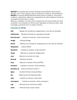 NETCFG Es utilizado para instalar Windows Preinstallation Environment
(WinPE), una version minima y ligera de Windows usada por desarrolladores.
NETSH El comando NETSH (Network Shell) permite configurar, determinar
conflictos y administrar diferentes componentes de redes mediante la línea de
comandos de forma local o remota.
Muestra y configura el estatus de los componentes de los protocolos de redes
instalados. Los comandos de Netsh están organizado en forma de árbol, cada
tecnología y protocolo tiene su propio contexto.

Comandos de NETSH

add           - Agrega una entrada de configuración a una lista de entradas.

advfirewall     - Windows Firewall con seguridad avanzada

branchcache       - Cambia al contexto `netsh branchcache'.

bridge        - Network Bridge.

delete        - Elimina una entrada de configuración de una lista de entradas.

dhcpclient      - Cliente DHCP.

dnsclient       - Cambia al contexto `netsh dnsclient'.

dump           - Muestra un script de configuración.

exec          - Ejecuta un archivo de script.

firewall      - Windows Firewall.

http          - Hypertext Transfer Protocol (HTTP).

interface      - Cambia al contexto `netsh interface'.

interface ip - Internet Protocol version 4

ipsec         - Internet Protocol security (IPsec).

lan         - Wired Local Area Network (LAN).

mbn           - Cambia al contexto `netsh mbn'.

namespace        - Cambia al contexto `netsh namespace'.

nap           - Network Access Protection (NAP).

netio         - Network input output (netio).
 