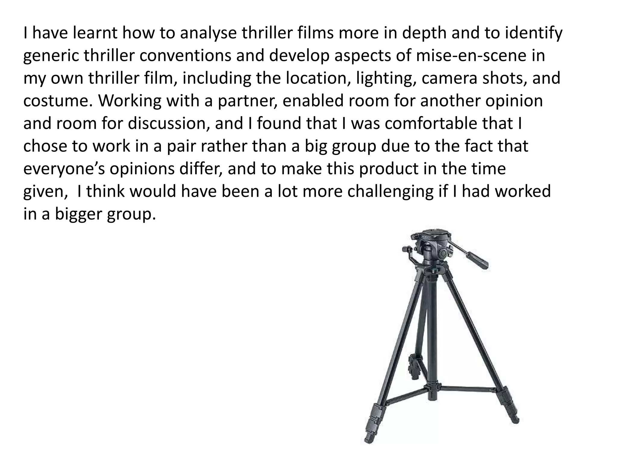 I have learnt how to analyse thriller films more in depth and to identify
generic thriller conventions and develop aspects of mise-en-scene in
my own thriller film, including the location, lighting, camera shots, and
costume. Working with a partner, enabled room for another opinion
and room for discussion, and I found that I was comfortable that I
chose to work in a pair rather than a big group due to the fact that
everyone’s opinions differ, and to make this product in the time
given, I think would have been a lot more challenging if I had worked
in a bigger group.
 