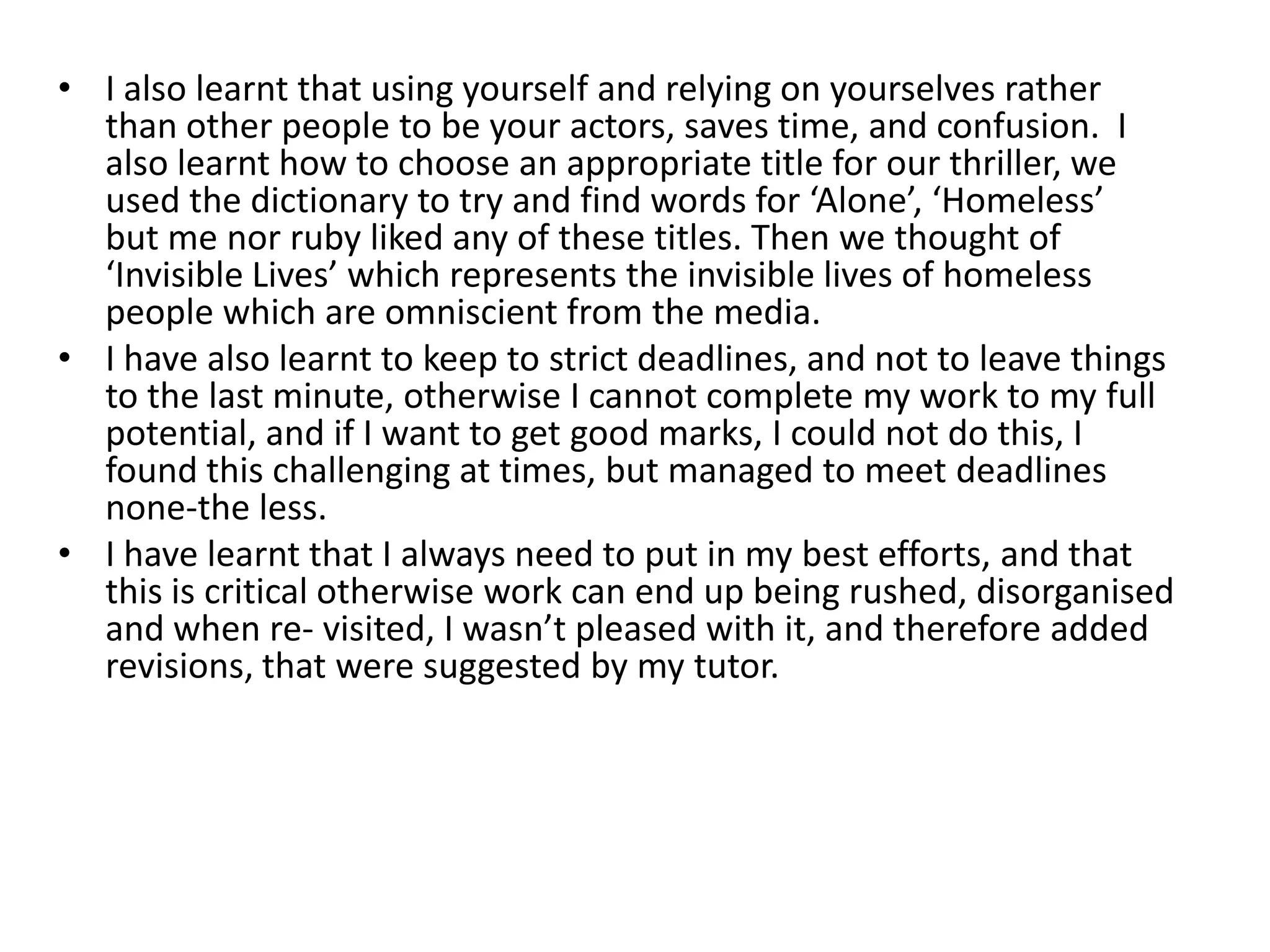 • I also learnt that using yourself and relying on yourselves rather
  than other people to be your actors, saves time, and confusion. I
  also learnt how to choose an appropriate title for our thriller, we
  used the dictionary to try and find words for ‘Alone’, ‘Homeless’
  but me nor ruby liked any of these titles. Then we thought of
  ‘Invisible Lives’ which represents the invisible lives of homeless
  people which are omniscient from the media.
• I have also learnt to keep to strict deadlines, and not to leave things
  to the last minute, otherwise I cannot complete my work to my full
  potential, and if I want to get good marks, I could not do this, I
  found this challenging at times, but managed to meet deadlines
  none-the less.
• I have learnt that I always need to put in my best efforts, and that
  this is critical otherwise work can end up being rushed, disorganised
  and when re- visited, I wasn’t pleased with it, and therefore added
  revisions, that were suggested by my tutor.
 