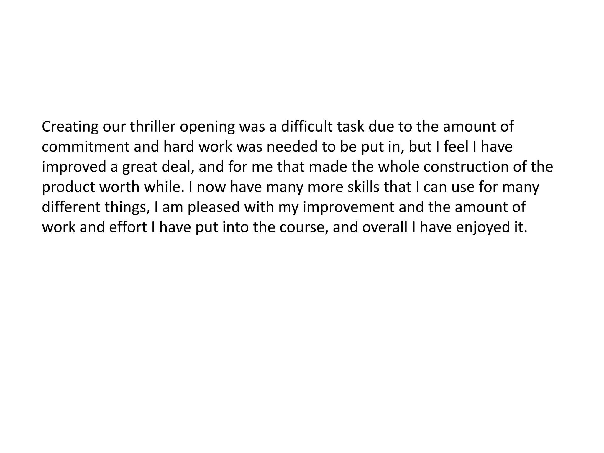 Creating our thriller opening was a difficult task due to the amount of
commitment and hard work was needed to be put in, but I feel I have
improved a great deal, and for me that made the whole construction of the
product worth while. I now have many more skills that I can use for many
different things, I am pleased with my improvement and the amount of
work and effort I have put into the course, and overall I have enjoyed it.
 