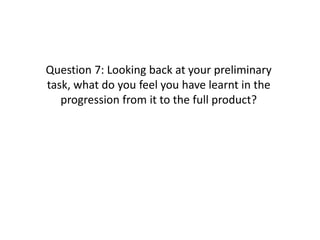 Question 7: Looking back at your preliminary
task, what do you feel you have learnt in the
   progression from it to the full product?
 
