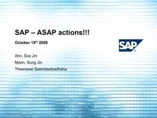 SAP – ASAP actions!!! October 15th 2009 Ahn, Soo Jin Moon, Sung Jin Theerawat Saendawibadhana 